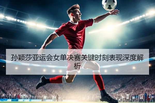 孙颖莎亚运会女单决赛关键时刻表现深度解析 - VSPORTS